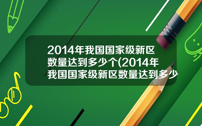 2014年我国国家级新区数量达到多少个(2014年我国国家级新区数量达到多少个城市)