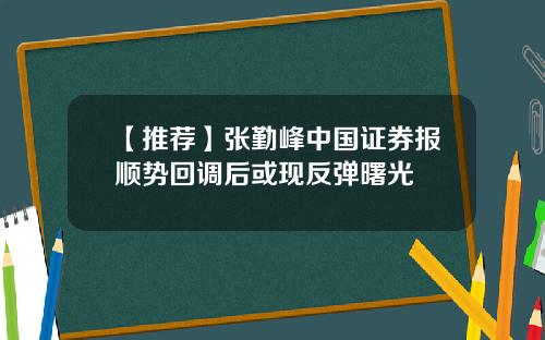 【推荐】张勤峰中国证券报顺势回调后或现反弹曙光