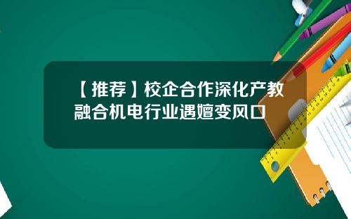 【推荐】校企合作深化产教融合机电行业遇嬗变风口