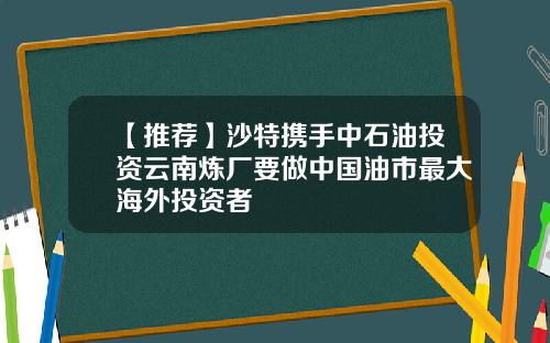 【推荐】沙特携手中石油投资云南炼厂要做中国油市最大海外投资者