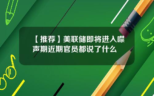 【推荐】美联储即将进入噤声期近期官员都说了什么