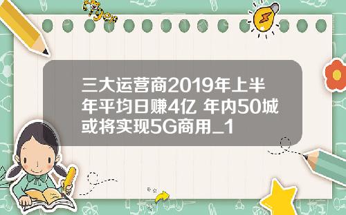 三大运营商2019年上半年平均日赚4亿 年内50城或将实现5G商用_1