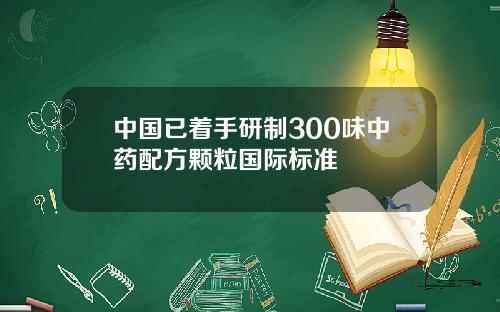 中国已着手研制300味中药配方颗粒国际标准