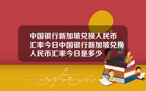 中国银行新加坡兑换人民币汇率今日中国银行新加坡兑换人民币汇率今日是多少