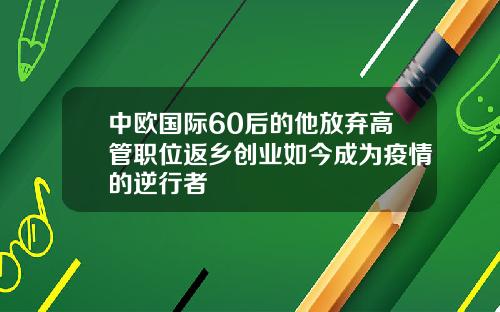 中欧国际60后的他放弃高管职位返乡创业如今成为疫情的逆行者