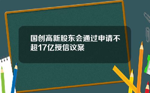 国创高新股东会通过申请不超17亿授信议案