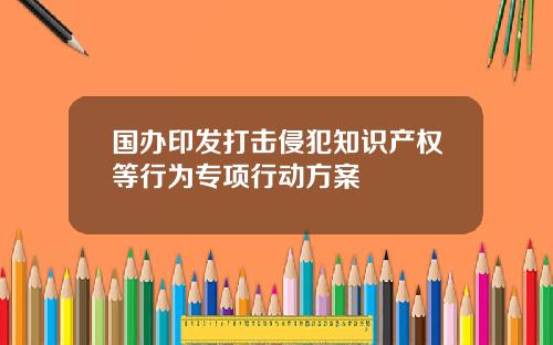 国办印发打击侵犯知识产权等行为专项行动方案