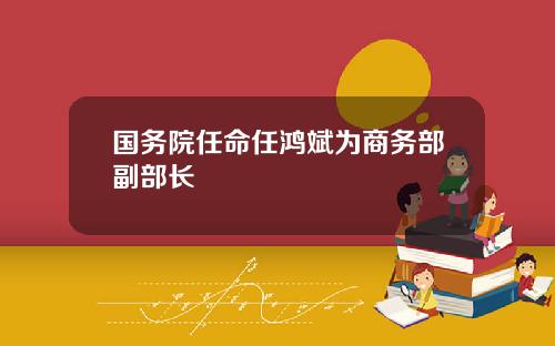 国务院任命任鸿斌为商务部副部长