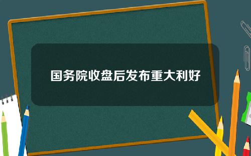 国务院收盘后发布重大利好