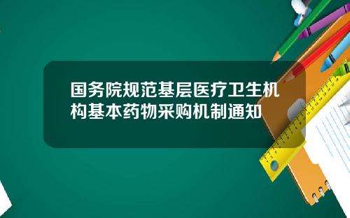 国务院规范基层医疗卫生机构基本药物采购机制通知