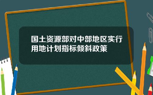 国土资源部对中部地区实行用地计划指标倾斜政策