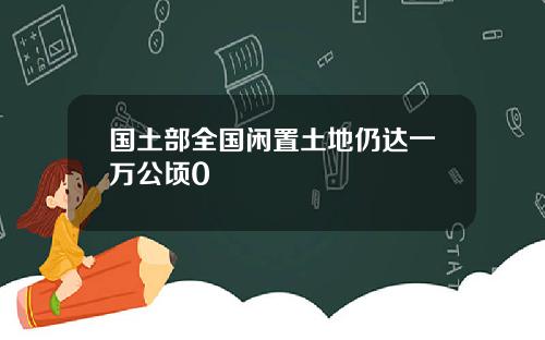 国土部全国闲置土地仍达一万公顷0