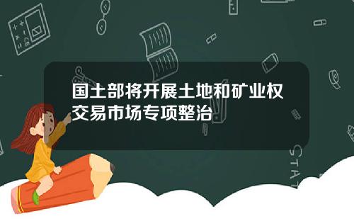 国土部将开展土地和矿业权交易市场专项整治