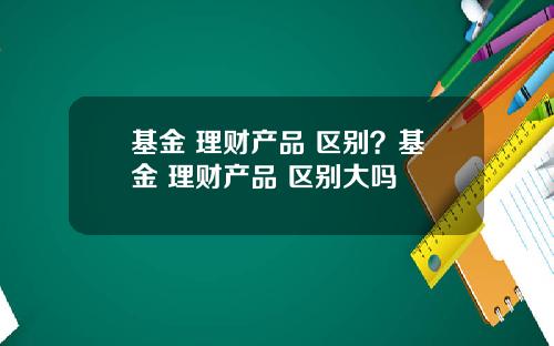 基金 理财产品 区别？基金 理财产品 区别大吗