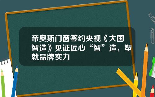 帝奥斯门窗签约央视《大国智造》见证匠心“智”造，塑就品牌实力