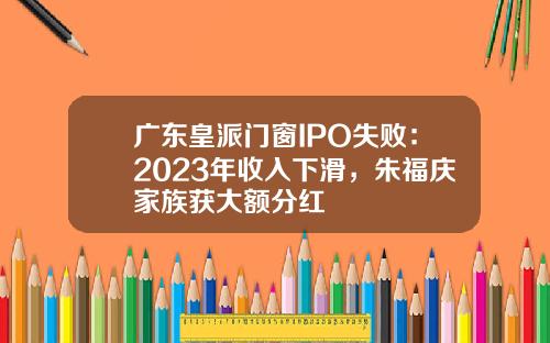 广东皇派门窗IPO失败：2023年收入下滑，朱福庆家族获大额分红