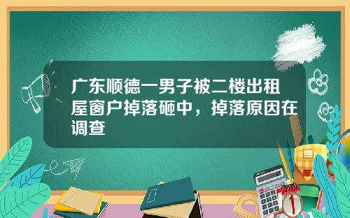 广东顺德一男子被二楼出租屋窗户掉落砸中，掉落原因在调查