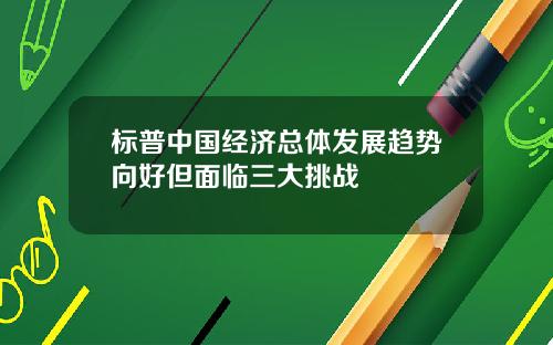 标普中国经济总体发展趋势向好但面临三大挑战