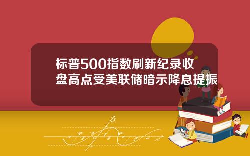 标普500指数刷新纪录收盘高点受美联储暗示降息提振