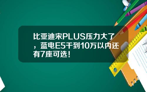 比亚迪宋PLUS压力大了，蓝电E5干到10万以内还有7座可选！