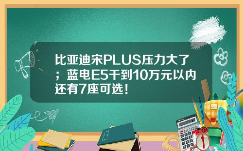 比亚迪宋PLUS压力大了；蓝电E5干到10万元以内还有7座可选！