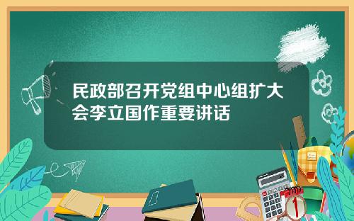 民政部召开党组中心组扩大会李立国作重要讲话