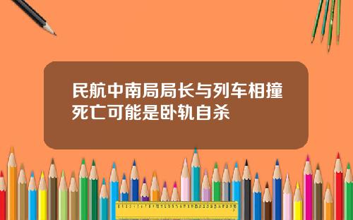 民航中南局局长与列车相撞死亡可能是卧轨自杀