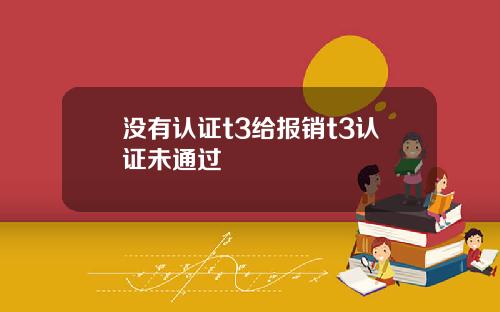 没有认证t3给报销t3认证未通过