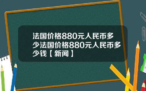 法国价格880元人民币多少法国价格880元人民币多少钱【新闻】