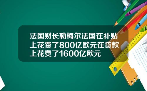 法国财长勒梅尔法国在补贴上花费了800亿欧元在贷款上花费了1600亿欧元