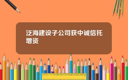 泛海建设子公司获中诚信托增资