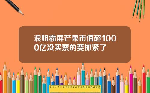 浪姐霸屏芒果市值超1000亿没买票的要抓紧了