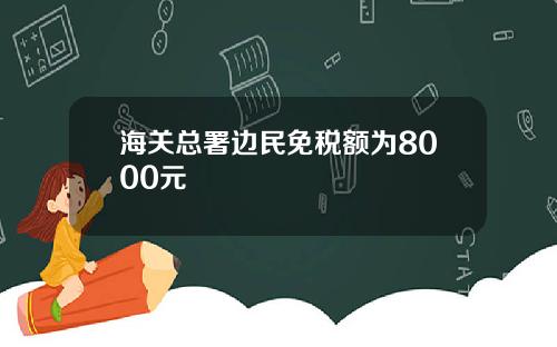 海关总署边民免税额为8000元