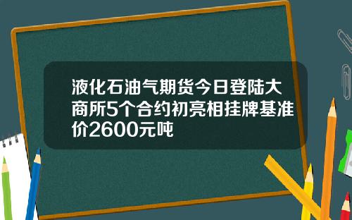 液化石油气期货今日登陆大商所5个合约初亮相挂牌基准价2600元吨