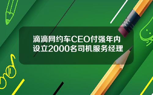 滴滴网约车CEO付强年内设立2000名司机服务经理