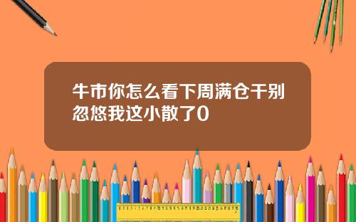 牛市你怎么看下周满仓干别忽悠我这小散了0