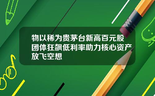 物以稀为贵茅台新高百元股团体狂飙低利率助力核心资产放飞空想