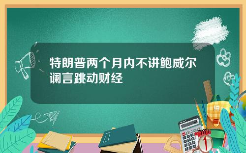 特朗普两个月内不讲鲍威尔谰言跳动财经