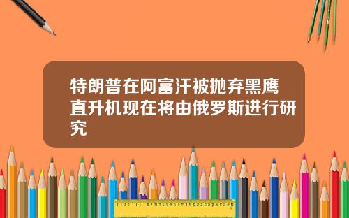 特朗普在阿富汗被抛弃黑鹰直升机现在将由俄罗斯进行研究