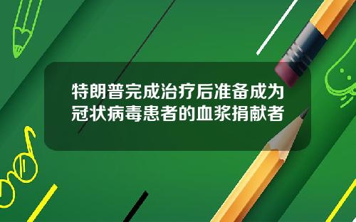 特朗普完成治疗后准备成为冠状病毒患者的血浆捐献者