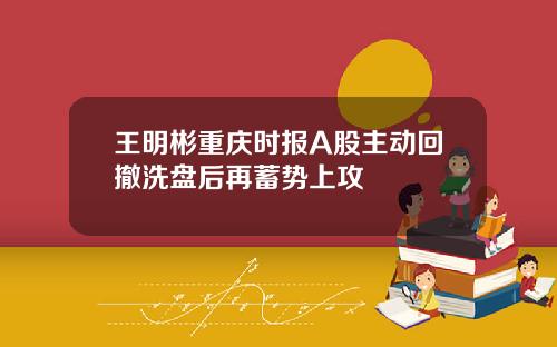 王明彬重庆时报A股主动回撤洗盘后再蓄势上攻