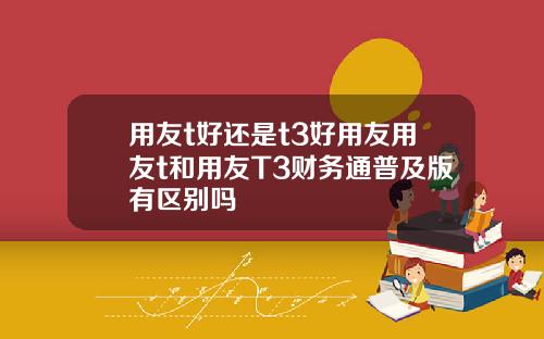 用友t好还是t3好用友用友t和用友T3财务通普及版有区别吗