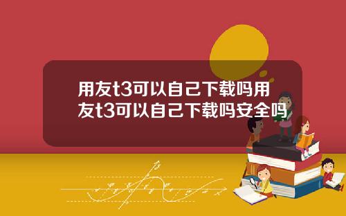 用友t3可以自己下载吗用友t3可以自己下载吗安全吗