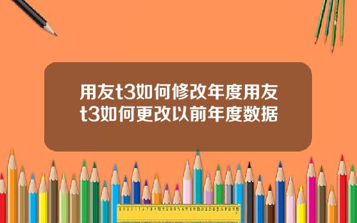 用友t3如何修改年度用友t3如何更改以前年度数据