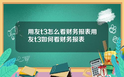 用友t3怎么看财务报表用友t3如何看财务报表