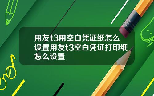 用友t3用空白凭证纸怎么设置用友t3空白凭证打印纸怎么设置