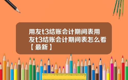 用友t3结账会计期间表用友t3结账会计期间表怎么看【最新】