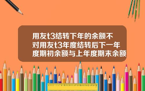 用友t3结转下年的余额不对用友t3年度结转后下一年度期初余额与上年度期末余额不符【最新】