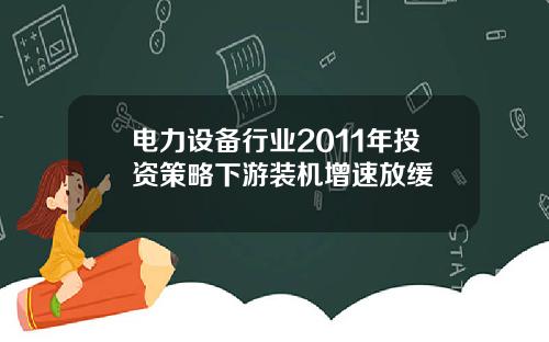 电力设备行业2011年投资策略下游装机增速放缓