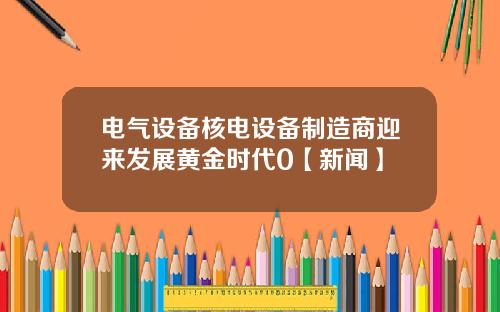 电气设备核电设备制造商迎来发展黄金时代0【新闻】